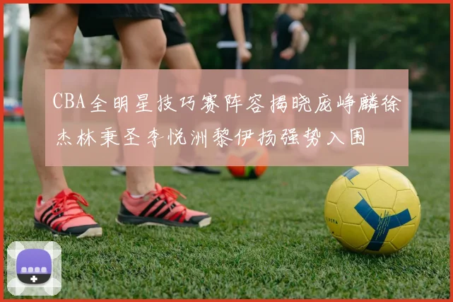 CBA全明星技巧赛阵容揭晓庞峥麟徐杰林秉圣李悦洲黎伊扬强势入围