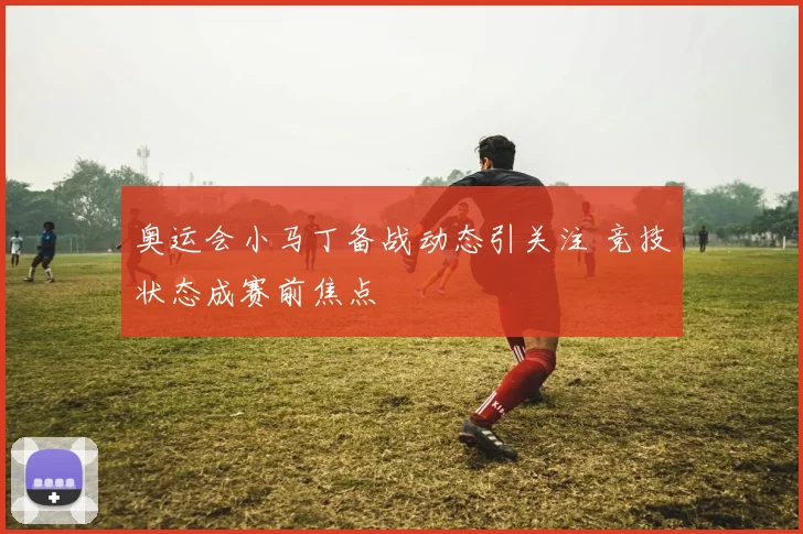 奥运会小马丁备战动态引关注 竞技状态成赛前焦点