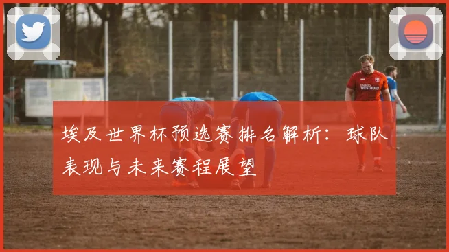 埃及世界杯预选赛排名解析：球队表现与未来赛程展望