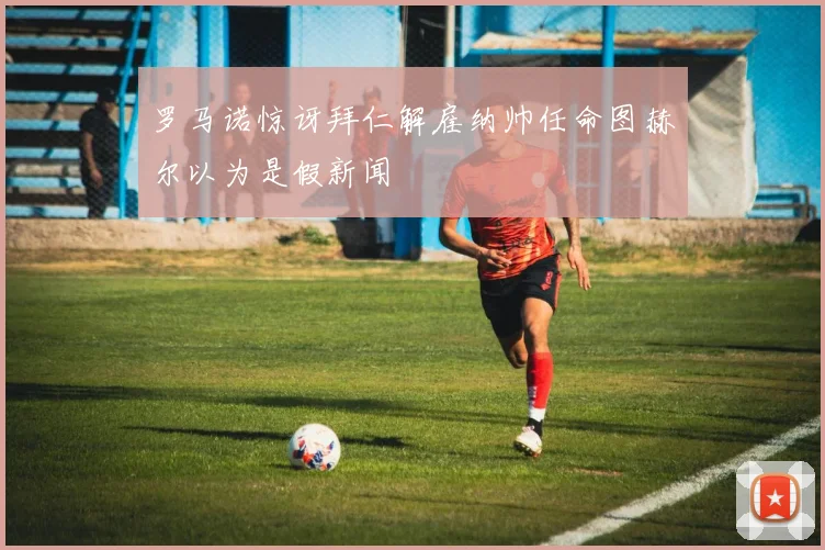 罗马诺惊讶拜仁解雇纳帅任命图赫尔以为是假新闻