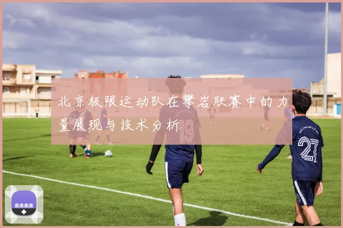 北京极限运动队在攀岩联赛中的力量展现与技术分析